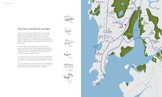 14 | VIKHROLI UNFOLDS
THE NEW CENTER OF MUMBAI
Over the next several years, Vikhroli is likely to be the single
largest inner city real estate development in Mumbai offering
untapped growth potential from an end user as well as an
investment perspective. Interestingly, Knight Frank, the global
property consultant, recently featured Eastern Mumbai as the only
location in India amongst the top ten global real estate investment
opportunities.
This leafy neighborhood strategically commands Mumbai’s
physical geographic center. It enjoys the best urban connectivity
the city has to offer – directly along the Eastern Express Highway
connecting the north, south and east, and, LBS Marg, which
connects with the city’s western suburbs.
As a result of this, all parts of the city are within convenient reach.
For example, it takes 35 minutes to Fort via the Eastern Express
Highway and just 15 minutes to BKC via the Santa Cruz Link Road.
The future high speed connection between the current airport and
the proposed new airport across the creek will further transform
the eastern belt into the central destination for Mumbai.
02KMS
from Vikhroli railway station
05KMS
from the Mumbai Metro
Terminus at Ghatkopar
03KMS
from the bus terminus
on LBS Marg
07KMS
from the Sion-Panvel
Expressway
12KMS
from the International Airport and
27 kms from the proposed new
airport at Navi Mumbai
.5KMS
to the Eastern Express Highway
6.1KMS
to the Eastern Freeway
VIHAR
LAKE
POWAI
LAKE
CHHATRAPATI
SHIVAJI AIRPORT
30 MINUTES
PROPOSED
INTERNATIONAL
AIRPORT
BANDRA
WORLI
SEA LINK
MANGROVES
ANDHERI
JOGESHWARI
WESTERN
EXPRESSHIGHWAY
EASTERNEXPRESSHIGHWAY
CHEMBUR
COLABA
45 MINUTES
MAHALAXMI
40 MINUTES
GOREGAON
40 MINUTES
JUHU
30 MINUTES
KANDIVALI
45 MINUTES
GHANSOLI
30 MINUTES
FORT
35 MINUTES
KOPAR
KHAIRANE
TURBHE
VASHI
AIROLI
NAVI
MUMBAI
45 MINUTES
THANE
CREEK
VIKHROLI
NERUL
DADAR
LOWER PAREL
35 MINUTES
CBD
BELAPUR
THE
TREES
JVLR
SANTACRUZ
CHEMBUR
LINK ROAD
SION PANVEL
EXPRESSWAY
EASTERN FREEWAY
SAKINAKA
VERSOVA
GHATKOPAR
POWAI
15 MINUTES
MULUND
15 MINUTES
THANE
20 MINUTES
KURLA
BKC
15 MINUTES
BANDRA
35 MINUTES
 