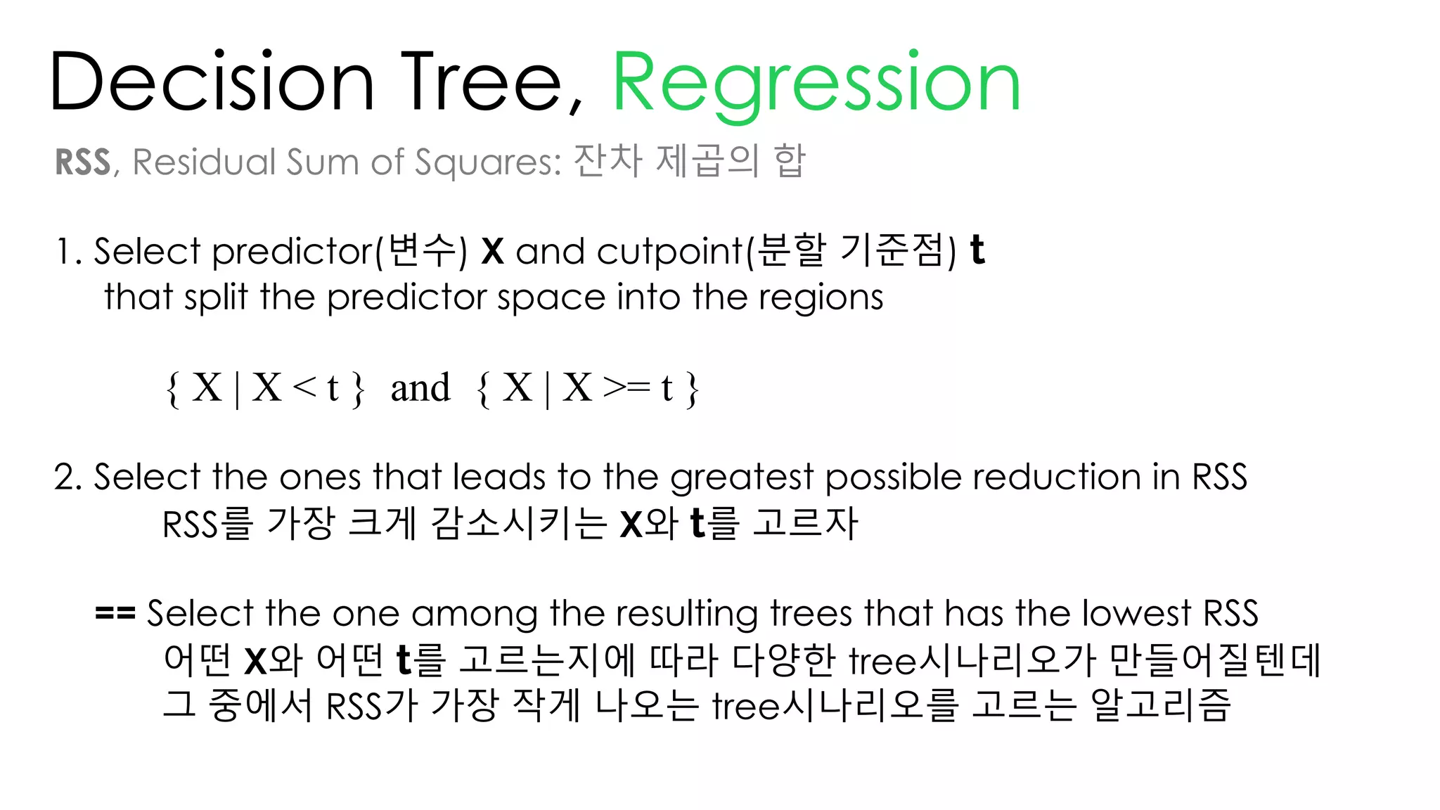 Decision Tree, Regression
RSS, Residual Sum of Squares: 잔차 제곱의 합
1. Select predictor(변수) X and cutpoint(분할 기준점) t
that split the predictor space into the regions
{ X | X < t } and { X | X >= t }
2. Select the ones that leads to the greatest possible reduction in RSS
RSS를 가장 크게 감소시키는 X와 t를 고르자
== Select the one among the resulting trees that has the lowest RSS
어떤 X와 어떤 t를 고르는지에 따라 다양한 tree시나리오가 만들어질텐데
그 중에서 RSS가 가장 작게 나오는 tree시나리오를 고르는 알고리즘
 