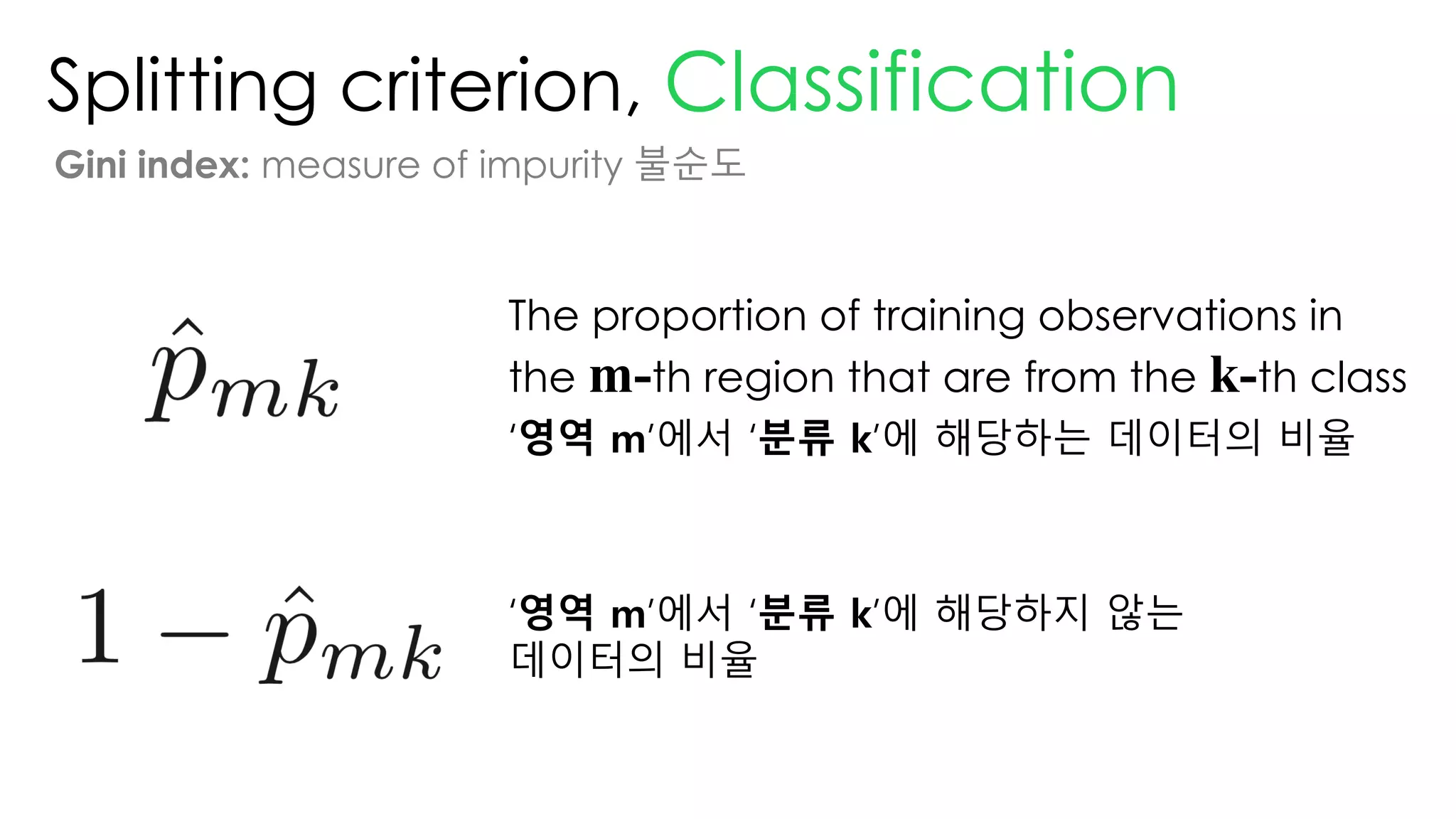 Splitting criterion, Classification
Gini index: measure of impurity 불순도
The proportion of training observations in
the m-th region that are from the k-th class
‘영역 m’에서 ‘분류 k’에 해당하는 데이터의 비율
‘영역 m’에서 ‘분류 k’에 해당하지 않는
데이터의 비율
 
