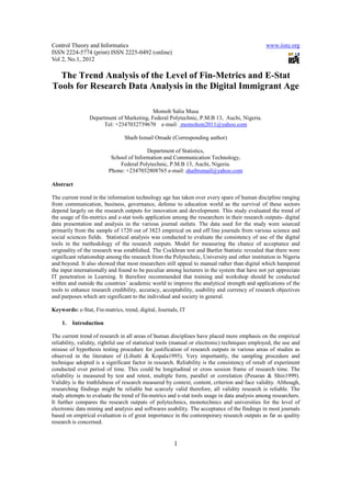 Control Theory and Informatics                                                                  www.iiste.org
ISSN 2224-5774 (print) ISSN 2225-0492 (online)
Vol 2, No.1, 2012

  The Trend Analysis of the Level of Fin-Metrics and E-Stat
Tools for Research Data Analysis in the Digital Immigrant Age

                                           Momoh Saliu Musa
                 Department of Marketing, Federal Polytechnic, P.M.B 13, Auchi, Nigeria.
                       Tel: +2347032739670 e-mail: momohsm2011@yahoo.com

                                Shaib Ismail Omade (Corresponding author)

                                         Department of Statistics,
                          School of Information and Communication Technology,
                              Federal Polytechnic, P.M.B 13, Auchi, Nigeria.
                         Phone: +2347032808765 e-mail: shaibismail@yahoo.com

Abstract

The current trend in the information technology age has taken over every spare of human discipline ranging
from communication, business, governance, defense to education world as the survival of these sectors
depend largely on the research outputs for innovation and development. This study evaluated the trend of
the usage of fin-metrics and e-stat tools application among the researchers in their research outputs- digital
data presentation and analysis in the various journal outlets. The data used for the study were sourced
primarily from the sample of 1720 out of 3823 empirical on and off line journals from various science and
social sciences fields. Statistical analysis was conducted to evaluate the consistency of use of the digital
tools in the methodology of the research outputs. Model for measuring the chance of acceptance and
originality of the research was established. The Cockhran test and Bartlet Statistic revealed that there were
significant relationship among the research from the Polytechnic, University and other institution in Nigeria
and beyond. It also showed that most researchers still appeal to manual rather than digital which hampered
the input internationally and found to be peculiar among lecturers in the system that have not yet appreciate
IT penetration in Learning. It therefore recommended that training and workshop should be conducted
within and outside the countries’ academic world to improve the analytical strength and applications of the
tools to enhance research credibility, accuracy, acceptability, usability and currency of research objectives
and purposes which are significant to the individual and society in general.

Keywords: e-Stat, Fin-matrics, trend, digital, Journals, IT

    1.   Introduction

The current trend of research in all areas of human disciplines have placed more emphasis on the empirical
reliability, validity, rightful use of statistical tools (manual or electronic) techniques employed, the use and
misuse of hypothesis testing procedure for justification of research outputs in various areas of studies as
observed in the literature of (Libutti & Kopala1995). Very importantly, the sampling procedure and
technique adopted is a significant factor in research. Reliability is the consistency of result of experiment
conducted over period of time. This could be longitudinal or cross session frame of research time. The
reliability is measured by test and retest, multiple form, parallel or correlation (Pesaran & Shin1999).
Validity is the truthfulness of research measured by context, content, criterion and face validity. Although,
researching findings might be reliable but scarcely valid therefore, all validity research is reliable. The
study attempts to evaluate the trend of fin-metrics and e-stat tools usage in data analysis among researchers.
It further compares the research outputs of polytechnics, monotechnics and universities for the level of
electronic data mining and analysis and softwares usability. The acceptance of the findings in most journals
based on empirical evaluation is of great importance in the contemporary research outputs as far as quality
research is concerned.


                                                       1
 