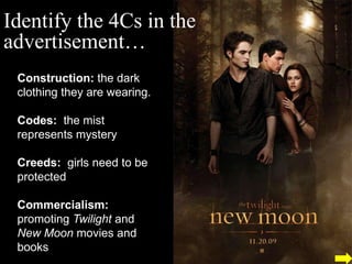 Identify the 4Cs in the
advertisement…
 Construction: the dark
 clothing they are wearing.

 Codes: the mist
 represents mystery

 Creeds: girls need to be
 protected

 Commercialism:
 promoting Twilight and
 New Moon movies and
 books
 