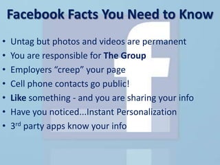 Facebook Facts You Need to Know
•   Untag but photos and videos are permanent
•   You are responsible for The Group
•   Employers “creep” your page
•   Cell phone contacts go public!
•   Like something - and you are sharing your info
•   Have you noticed...Instant Personalization
•   3rd party apps know your info
 