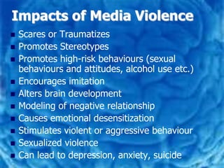 Impacts of Media Violence
   Scares or Traumatizes
   Promotes Stereotypes
   Promotes high-risk behaviours (sexual
    behaviours and attitudes, alcohol use etc.)
   Encourages imitation
   Alters brain development
   Modeling of negative relationship
   Causes emotional desensitization
   Stimulates violent or aggressive behaviour
   Sexualized violence
   Can lead to depression, anxiety, suicide
 