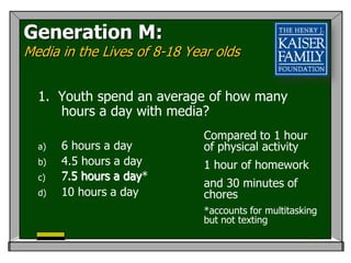 Generation M:
Media in the Lives of 8-18 Year olds


  1. Youth spend an average of how many
     hours a day with media?
                              Compared to 1 hour
  a)   6 hours a day          of physical activity
  b)   4.5 hours a day        1 hour of homework
  c)   7.5 hours a day*
                   day
                              and 30 minutes of
  d)   10 hours a day         chores
                              *accounts for multitasking
                              but not texting
 