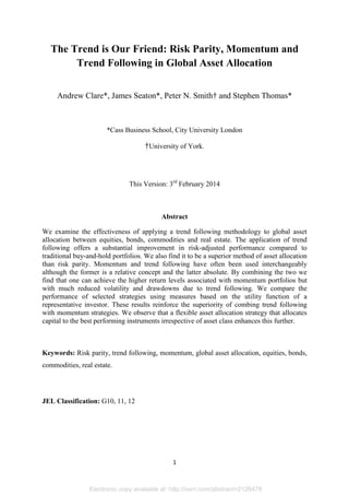 Electronic copy available at: http://ssrn.com/abstract=2126478
1
The Trend is Our Friend: Risk Parity, Momentum and
Trend Following in Global Asset Allocation
Andrew Clare*, James Seaton*, Peter N. Smith† and Stephen Thomas*
*Cass Business School, City University London
†University of York.
This Version: 3rd
February 2014
Abstract
We examine the effectiveness of applying a trend following methodology to global asset
allocation between equities, bonds, commodities and real estate. The application of trend
following offers a substantial improvement in risk-adjusted performance compared to
traditional buy-and-hold portfolios. We also find it to be a superior method of asset allocation
than risk parity. Momentum and trend following have often been used interchangeably
although the former is a relative concept and the latter absolute. By combining the two we
find that one can achieve the higher return levels associated with momentum portfolios but
with much reduced volatility and drawdowns due to trend following. We compare the
performance of selected strategies using measures based on the utility function of a
representative investor. These results reinforce the superiority of combing trend following
with momentum strategies. We observe that a flexible asset allocation strategy that allocates
capital to the best performing instruments irrespective of asset class enhances this further.
Keywords: Risk parity, trend following, momentum, global asset allocation, equities, bonds,
commodities, real estate.
JEL Classification: G10, 11, 12
 