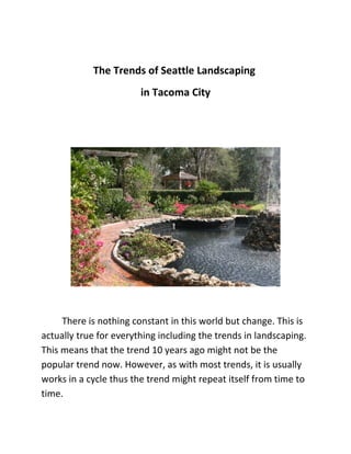The Trends of Seattle Landscaping
                        in Tacoma City




     There is nothing constant in this world but change. This is
actually true for everything including the trends in landscaping.
This means that the trend 10 years ago might not be the
popular trend now. However, as with most trends, it is usually
works in a cycle thus the trend might repeat itself from time to
time.
 