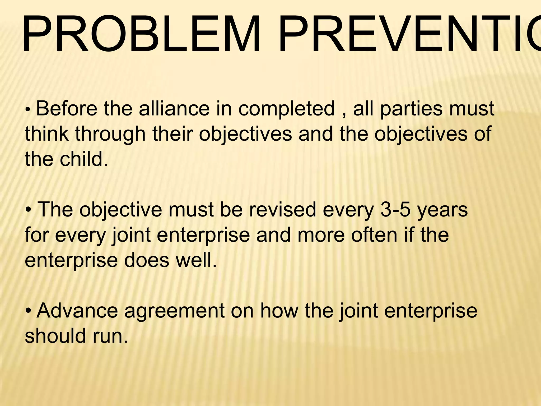 PROBLEM PREVENTIO
• Before the alliance in completed , all parties must

think through their objectives and the objectives of
the child.
• The objective must be revised every 3-5 years
for every joint enterprise and more often if the
enterprise does well.
• Advance agreement on how the joint enterprise
should run.

 