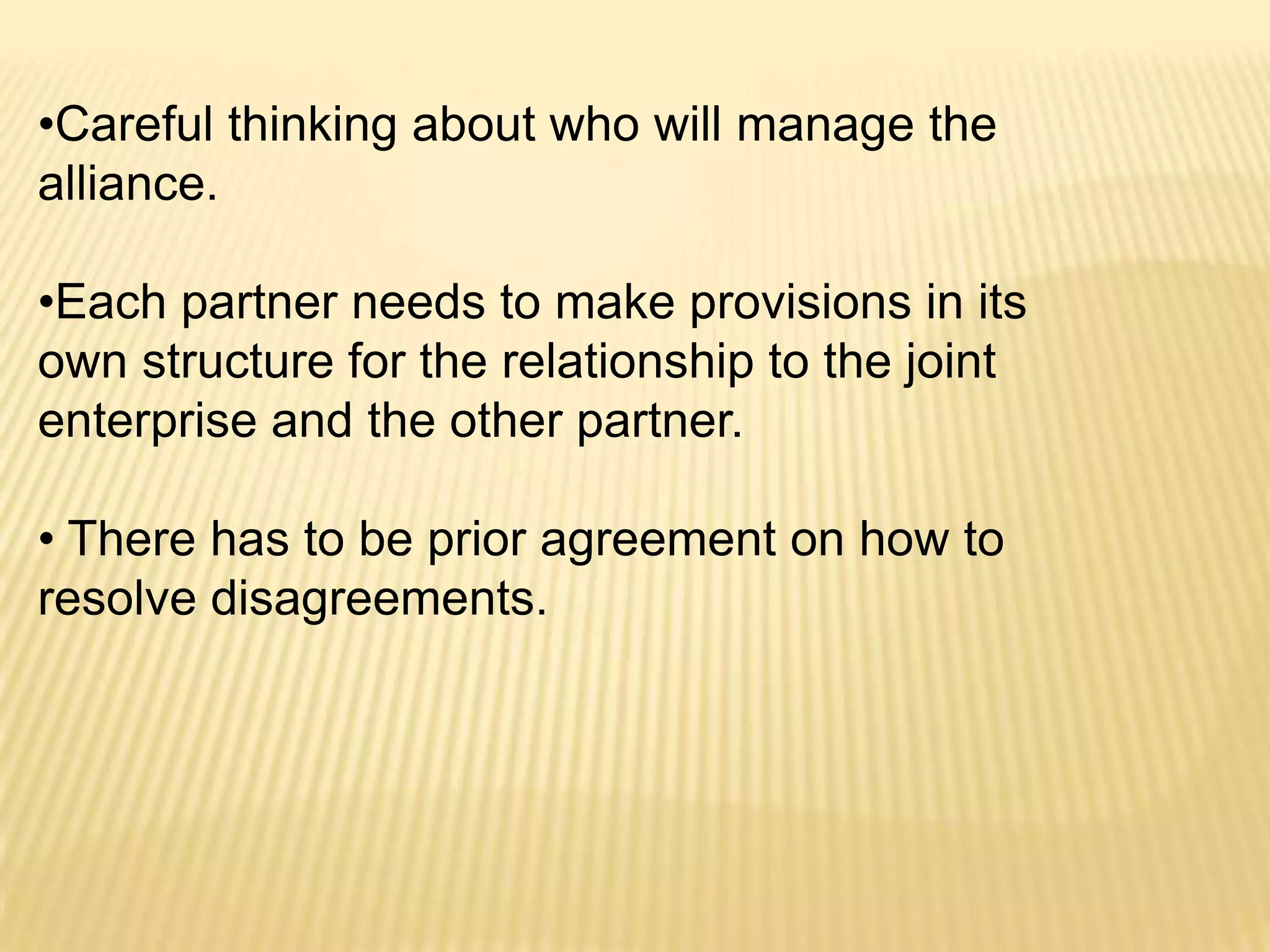 •Careful thinking about who will manage the
alliance.
•Each partner needs to make provisions in its
own structure for the relationship to the joint
enterprise and the other partner.
• There has to be prior agreement on how to
resolve disagreements.

 