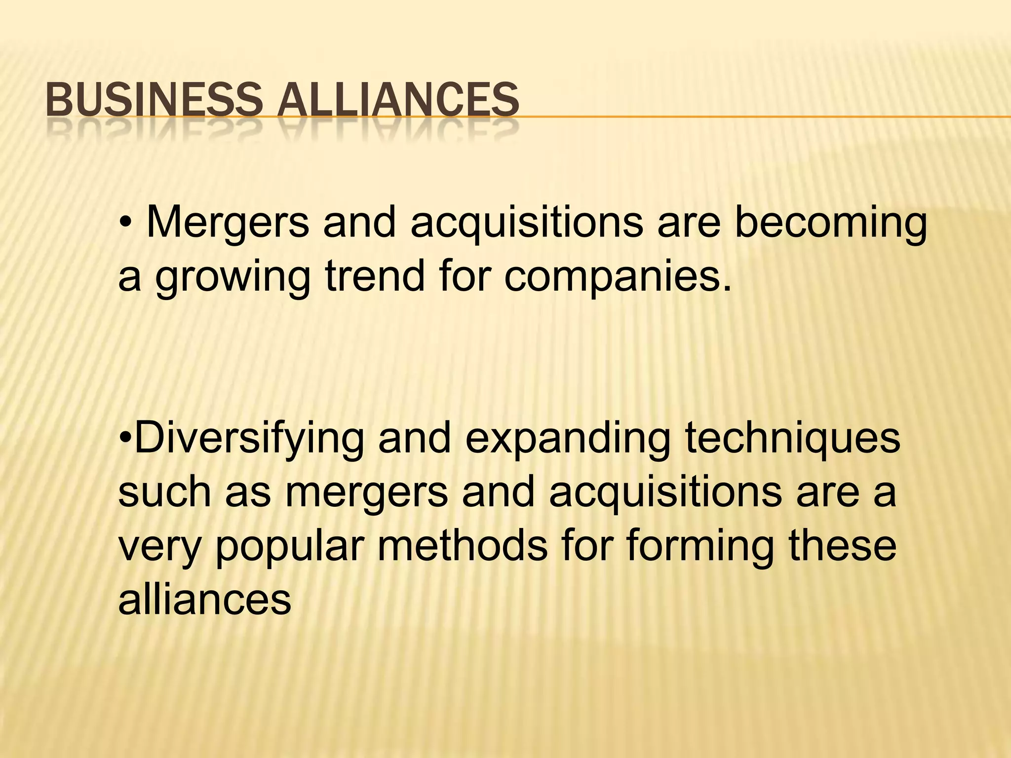 BUSINESS ALLIANCES
• Mergers and acquisitions are becoming
a growing trend for companies.

•Diversifying and expanding techniques
such as mergers and acquisitions are a
very popular methods for forming these
alliances

 