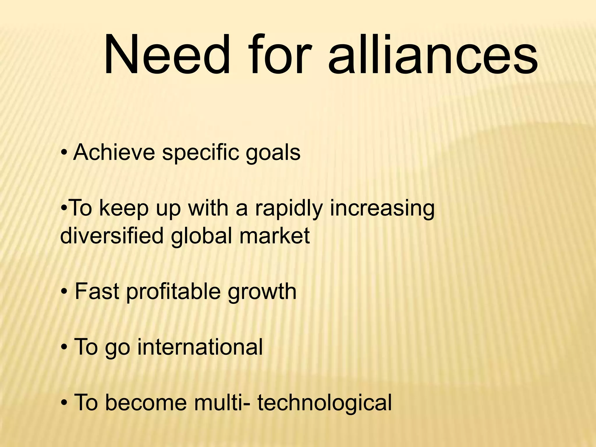 Need for alliances
• Achieve specific goals
•To keep up with a rapidly increasing
diversified global market
• Fast profitable growth
• To go international
• To become multi- technological

 