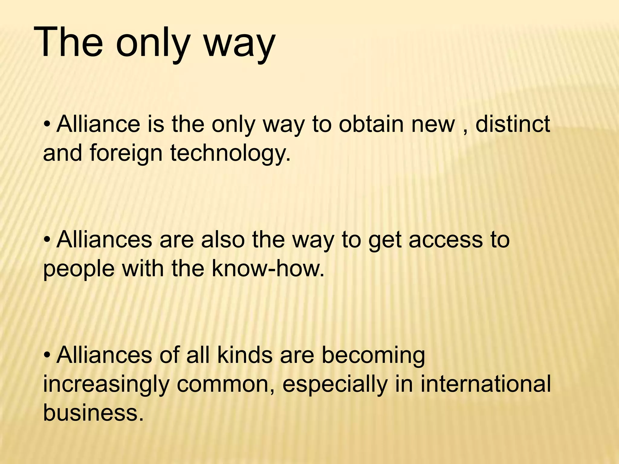 The only way
• Alliance is the only way to obtain new , distinct
and foreign technology.
• Alliances are also the way to get access to
people with the know-how.
• Alliances of all kinds are becoming
increasingly common, especially in international
business.

 