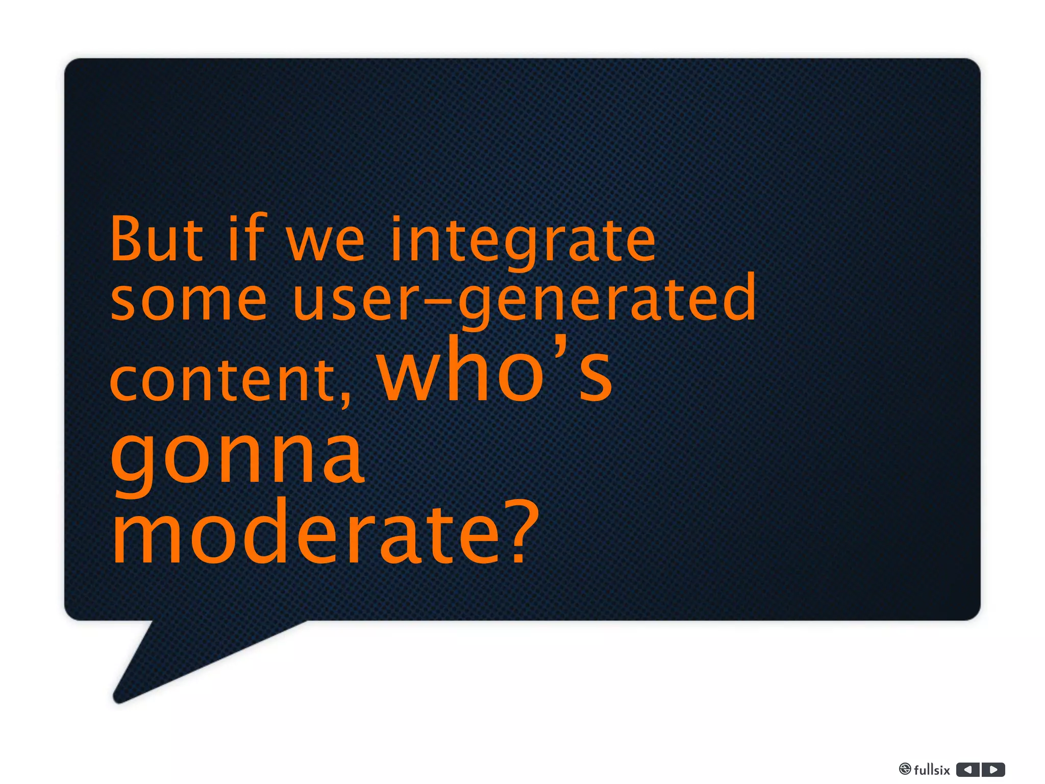 But if we integrate
some user-generated
content, who’s
gonna
moderate?
 