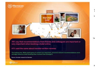 76% say that recommendations from friends and colleagues are important or
very important when booking a hotel online.

41% said the same about traveler-written reviews.

The bottom line: While both types of content are important, personal network recommendations more
strongly influence hotel booking than reviews from strangers.

Source: Forrester research for Sheraton




                                                                                                    11
 