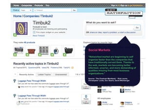 Social Markets

“Networked market are beginning to self
organize faster than the companies that
have traditionally served them. Thanks to
the web, markets are becoming better
informed, smarter, and more demanding of
qualities missing from most business
organizations.”

Source: ‘The Cluetrain Manifesto’ - Rick Levine,
Christopher Locke, Doc Searls, David Weinberger




                                                   29
 