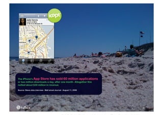 The iPhone's App Store has sold 60 million applications
or two million downloads a day, after one month. Altogether this
netted about $30 million in revenue.

Source: Steve Jobs interview - Wall street Journal - August 11, 2008




                                                                       81
 