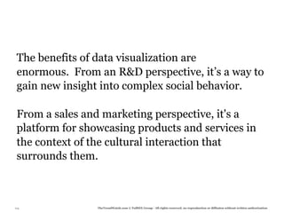 The benefits of data visualization are
 enormous. From an R&D perspective, it’s a way to
 gain new insight into complex social behavior.

 From a sales and marketing perspective, it's a
 platform for showcasing products and services in
 the context of the cultural interaction that
 surrounds them.



114              TheTrendWatch.com © FullSIX Group - All rights reserved, no reproduction or diffusion without written authorization
 