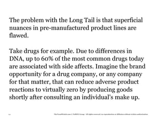 The problem with the Long Tail is that superficial
 nuances in pre-manufactured product lines are
 flawed.

 Take drugs for example. Due to differences in
 DNA, up to 60% of the most common drugs today
 are associated with side affects. Imagine the brand
 opportunity for a drug company, or any company
 for that matter, that can reduce adverse product
 reactions to virtually zero by producing goods
 shortly after consulting an individual’s make up.

132              TheTrendWatch.com © FullSIX Group - All rights reserved, no reproduction or diffusion without written authorization
 