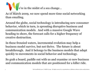 e’re in the midst of a sea change…
    As of March 2009, we now spend more time social networking
    than emailing.
     

    Around the globe, social technology is introducing new consumer
    behavior, which in turn, is sprouting disruptive business and
    communication models. And with a massive Google Wave
    heading to shore, the forecast calls for a higher frequency of
    creative destruction.
     

    In these frenzied waters, incremental evolution may help a
    business model survive, but not thrive. The future is about
    breakthrough. And it belongs to the business models that adapt
    quickly to movements in social behavior and technology.
    So grab a board, paddle out with us and examine 10 new business
    and communication models that are positioned for a killer ride.
3                       TheTrendWatch.com © FullSIX Group - All rights reserved, no reproduction or diffusion without written authorization
 