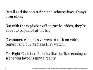 Retail and the entertainment industry have always
 been close.

 But with the explosion of interactive video, they’re
 about to be joined at the hip.

 C-commerce enables viewers to click on video
 content and buy items as they watch.

 For Fight Club fans, it looks like the Ikea catalogue
 scene you loved is now a reality.

37                TheTrendWatch.com © FullSIX Group - All rights reserved, no reproduction or diffusion without written authorization
 