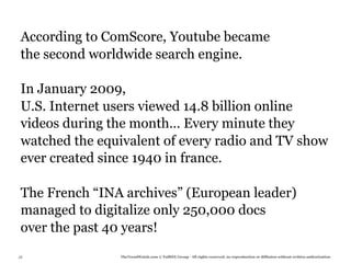 According to ComScore, Youtube became
 the second worldwide search engine.

 In January 2009,
 U.S. Internet users viewed 14.8 billion online
 videos during the month… Every minute they
 watched the equivalent of every radio and TV show
 ever created since 1940 in france.

 The French “INA archives” (European leader)
 managed to digitalize only 250,000 docs
 over the past 40 years!
38              TheTrendWatch.com © FullSIX Group - All rights reserved, no reproduction or diffusion without written authorization
 