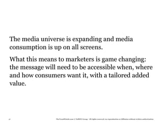 The media universe is expanding and media
 consumption is up on all screens.
 What this means to marketers is game changing:
 the message will need to be accessible when, where
 and how consumers want it, with a tailored added
 value.




48               TheTrendWatch.com © FullSIX Group - All rights reserved, no reproduction or diffusion without written authorization
 