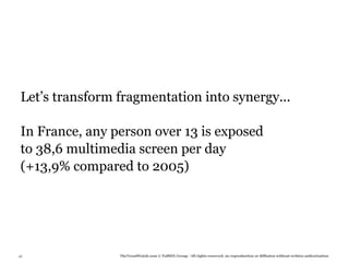 Let’s transform fragmentation into synergy...

 In France, any person over 13 is exposed
 to 38,6 multimedia screen per day
 (+13,9% compared to 2005)




49               TheTrendWatch.com © FullSIX Group - All rights reserved, no reproduction or diffusion without written authorization
 