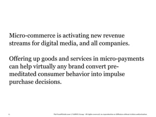 Micro-commerce is activating new revenue
 streams for digital media, and all companies.

 Offering up goods and services in micro-payments
 can help virtually any brand convert pre-
 meditated consumer behavior into impulse
 purchase decisions.




76               TheTrendWatch.com © FullSIX Group - All rights reserved, no reproduction or diffusion without written authorization
 