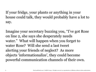 If your fridge, your plants or anything in your
 house could talk, they would probably have a lot to
 say.

 Imagine your secretary buzzing you, “I’ve got Rose
 on line 2, she says she desperately needs
 water.” What will happen when you forget to
 water Rose? Will she send a last tweet
 alerting your friends of neglect? As more
 objects ‘informationalize’, they could become
 powerful communication channels of their own.

78               TheTrendWatch.com © FullSIX Group - All rights reserved, no reproduction or diffusion without written authorization
 