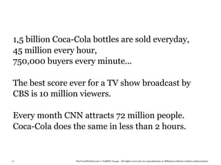 1,5 billion Coca-Cola bottles are sold everyday,
 45 million every hour,
 750,000 buyers every minute...

 The best score ever for a TV show broadcast by
 CBS is 10 million viewers.

 Every month CNN attracts 72 million people.
 Coca-Cola does the same in less than 2 hours.


79                TheTrendWatch.com © FullSIX Group - All rights reserved, no reproduction or diffusion without written authorization
 