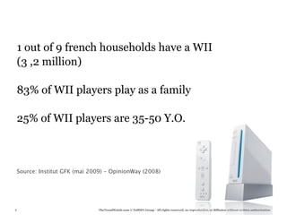 1 out of 9 french households have a WII
    (3 ,2 million)

    83% of WII players play as a family

    25% of WII players are 35-50 Y.O.



    Source: Institut GFK (mai 2009) - OpinionWay (2008)




8                                TheTrendWatch.com © FullSIX Group - All rights reserved, no reproduction or diffusion without written authorization
 