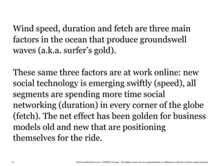 Wind speed, duration and fetch are three main
 factors in the ocean that produce groundswell
 waves (a.k.a. surfer’s gold).

 These same three factors are at work online: new
 social technology is emerging swiftly (speed), all
 segments are spending more time social
 networking (duration) in every corner of the globe
 (fetch). The net effect has been golden for business
 models old and new that are positioning
 themselves for the ride.

87               TheTrendWatch.com © FullSIX Group - All rights reserved, no reproduction or diffusion without written authorization
 