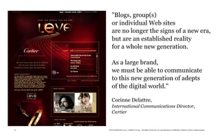 "Blogs, group(s)
        or individual Web sites
        are no longer the signs of a new era,
        but are an established reality
        for a whole new generation.

        As a large brand,
        we must be able to communicate
        to this new generation of adepts
        of the digital world."

        Corinne Delattre,
        International Communications Director,
        Cartier


21   TheTrendWatch.com © FullSIX Group - All rights reserved, no reproduction or diffusion without written authorization
 