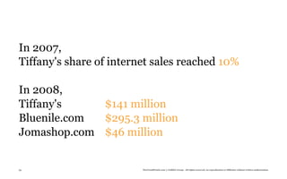 In 2007,
Tiffany's share of internet sales reached 10%

In 2008,
Tiffany's    $141 million
Bluenile.com $295.3 million
Jomashop.com $46 million


53                       TheTrendWatch.com © FullSIX Group - All rights reserved, no reproduction or diffusion without written authorization
 