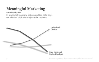Meaningful Marketing
Be remarkable!
In a world of too many options and too little time,
our obvious choice is to ignore the ordinary.




                                                   Unlimited
                                                   Choice




                                               Free time and
                                               limited budget

56                                             TheTrendWatch.com © FullSIX Group - All rights reserved, no reproduction or diffusion without written authorization
 