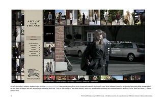 IN early November, Burberry deployed a new Web site, artofthetrench.com, that presents street-level views of men and women in their trench coats. Scott Schuman, creator of the popular Sartorialist blog, photographed
the first batch of images, and then people began submitting their own. “They’re still coming in,” said Sarah Manley, senior vice president for marketing and communications at Burberry. So far, there have been 3.7 million
picture views.


76                                                                                                            TheTrendWatch.com © FullSIX Group - All rights reserved, no reproduction or diffusion without written authorization
 