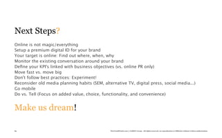 Next Steps?
Online is not magic/everything
Setup a premium digital ID for your brand
Your target is online: Find out where, when, why
Monitor the existing conversation around your brand
Deﬁne your KPI's linked with business objectives (vs. online PR only)
Move fast vs. move big
Don't follow best practices: Experiment!
Reconsider old media planning habits (SEM, alternative TV, digital press, social media...)
Go mobile
Do vs. Tell (Focus on added value, choice, functionality, and convenience)


Make us dream!

85                                             TheTrendWatch.com © FullSIX Group - All rights reserved, no reproduction or diffusion without written authorization
 