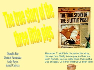 The true story of the  three little pigs Alexander T. Wolf tells his part of the story, He says he’s Really A nice guy and has just  Been framed. Do you really think it was just a Cup of sugar, Or is that what we’ve been told? Dianelis Fee Genesis Fernandez Andy Reyes Suniel Cabrera 