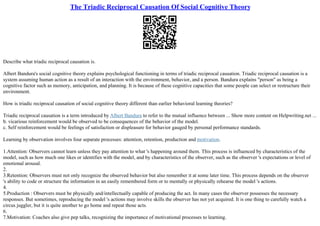The Triadic Reciprocal Causation Of Social Cognitive Theory
Describe what triadic reciprocal causation is.
Albert Bandura's social cognitive theory explains psychological functioning in terms of triadic reciprocal causation. Triadic reciprocal causation is a
system assuming human action as a result of an interaction with the environment, behavior, and a person. Bandura explains "person" as being a
cognitive factor such as memory, anticipation, and planning. It is because of these cognitive capacities that some people can select or restructure their
environment.
How is triadic reciprocal causation of social cognitive theory different than earlier behavioral learning theories?
Triadic reciprocal causation is a term introduced by Albert Bandura to refer to the mutual influence between ... Show more content on Helpwriting.net ...
b. vicarious reinforcement would be observed to be consequences of the behavior of the model.
c. Self reinforcement would be feelings of satisfaction or displeasure for behavior gauged by personal performance standards.
Learning by observation involves four separate processes: attention, retention, production and motivation.
1.Attention: Observers cannot learn unless they pay attention to what 's happening around them. This process is influenced by characteristics of the
model, such as how much one likes or identifies with the model, and by characteristics of the observer, such as the observer 's expectations or level of
emotional arousal.
2.
3.Retention: Observers must not only recognize the observed behavior but also remember it at some later time. This process depends on the observer
's ability to code or structure the information in an easily remembered form or to mentally or physically rehearse the model 's actions.
4.
5.Production : Observers must be physically and/intellectually capable of producing the act. In many cases the observer possesses the necessary
responses. But sometimes, reproducing the model 's actions may involve skills the observer has not yet acquired. It is one thing to carefully watch a
circus juggler, but it is quite another to go home and repeat those acts.
6.
7.Motivation: Coaches also give pep talks, recognizing the importance of motivational processes to learning.
 
