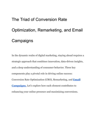 The Triad of Conversion Rate
Optimization, Remarketing, and Email
Campaigns
In the dynamic realm of digital marketing, staying ahead requires a
strategic approach that combines innovation, data-driven insights,
and a deep understanding of consumer behavior. Three key
components play a pivotal role in driving online success:
Conversion Rate Optimization (CRO), Remarketing, and Email
Campaigns. Let’s explore how each element contributes to
enhancing your online presence and maximizing conversions.
 