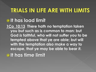  It has load limit
1Co_10:13 There hath no temptation taken
you but such as is common to man: but
God is faithful, who will not suffer you to be
tempted above that ye are able; but will
with the temptation also make a way to
escape, that ye may be able to bear it.
 It has time limit
 
