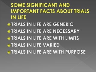  TRIALS IN LIFE ARE GENERIC
 TRIALS IN LIFE ARE NECESSARY
 TRIALS IN LIFE ARE WITH LIMITS
 TRIALS IN LIFE VARIED
 TRIALS IN LIFE ARE WITH PURPOSE
 