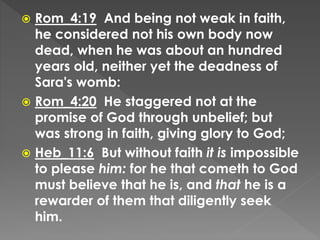  Rom_4:19 And being not weak in faith,
he considered not his own body now
dead, when he was about an hundred
years old, neither yet the deadness of
Sara's womb:
 Rom_4:20 He staggered not at the
promise of God through unbelief; but
was strong in faith, giving glory to God;
 Heb_11:6 But without faith it is impossible
to please him: for he that cometh to God
must believe that he is, and that he is a
rewarder of them that diligently seek
him.
 