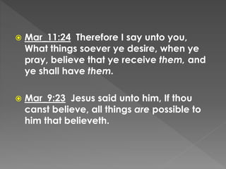  Mar_11:24 Therefore I say unto you,
What things soever ye desire, when ye
pray, believe that ye receive them, and
ye shall have them.
 Mar_9:23 Jesus said unto him, If thou
canst believe, all things are possible to
him that believeth.
 