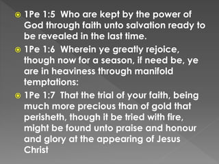  1Pe 1:5 Who are kept by the power of
God through faith unto salvation ready to
be revealed in the last time.
 1Pe 1:6 Wherein ye greatly rejoice,
though now for a season, if need be, ye
are in heaviness through manifold
temptations:
 1Pe 1:7 That the trial of your faith, being
much more precious than of gold that
perisheth, though it be tried with fire,
might be found unto praise and honour
and glory at the appearing of Jesus
Christ
 