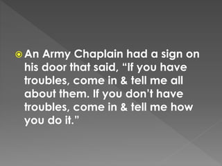 An Army Chaplain had a sign on
his door that said, “If you have
troubles, come in & tell me all
about them. If you don’t have
troubles, come in & tell me how
you do it.”
 