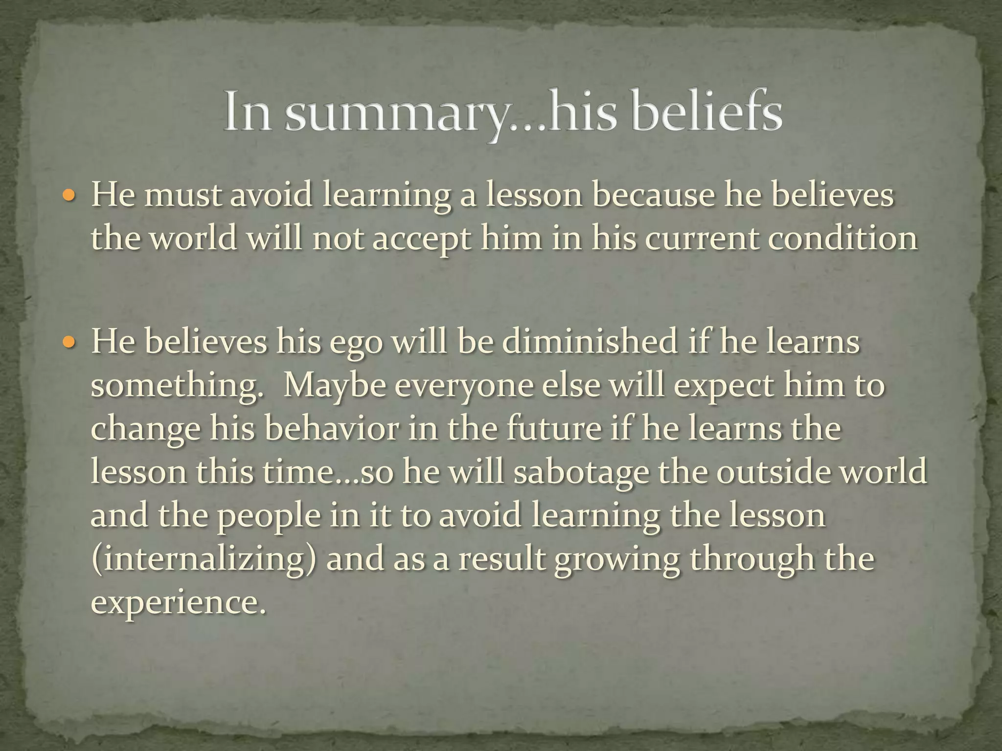  He must avoid learning a lesson because he believes
 the world will not accept him in his current condition

 He believes his ego will be diminished if he learns
 something. Maybe everyone else will expect him to
 change his behavior in the future if he learns the
 lesson this time…so he will sabotage the outside world
 and the people in it to avoid learning the lesson
 (internalizing) and as a result growing through the
 experience.
 