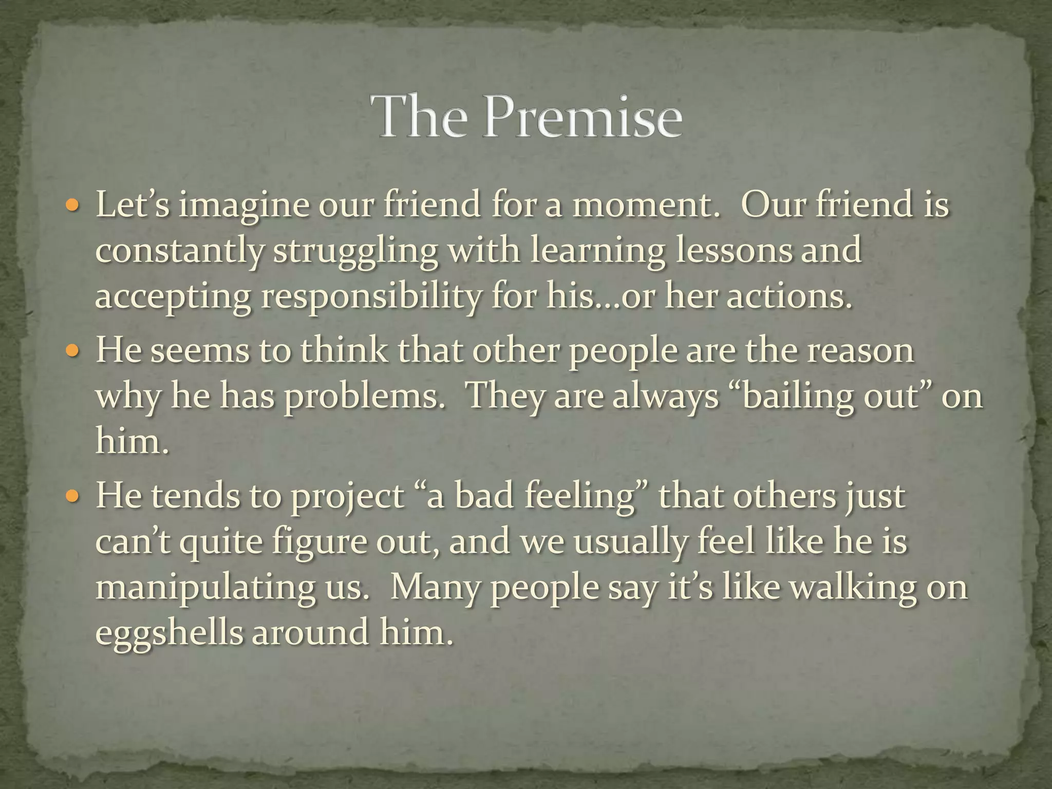  Let’s imagine our friend for a moment. Our friend is
  constantly struggling with learning lessons and
  accepting responsibility for his…or her actions.
 He seems to think that other people are the reason
  why he has problems. They are always “bailing out” on
  him.
 He tends to project “a bad feeling” that others just
  can’t quite figure out, and we usually feel like he is
  manipulating us. Many people say it’s like walking on
  eggshells around him.
 