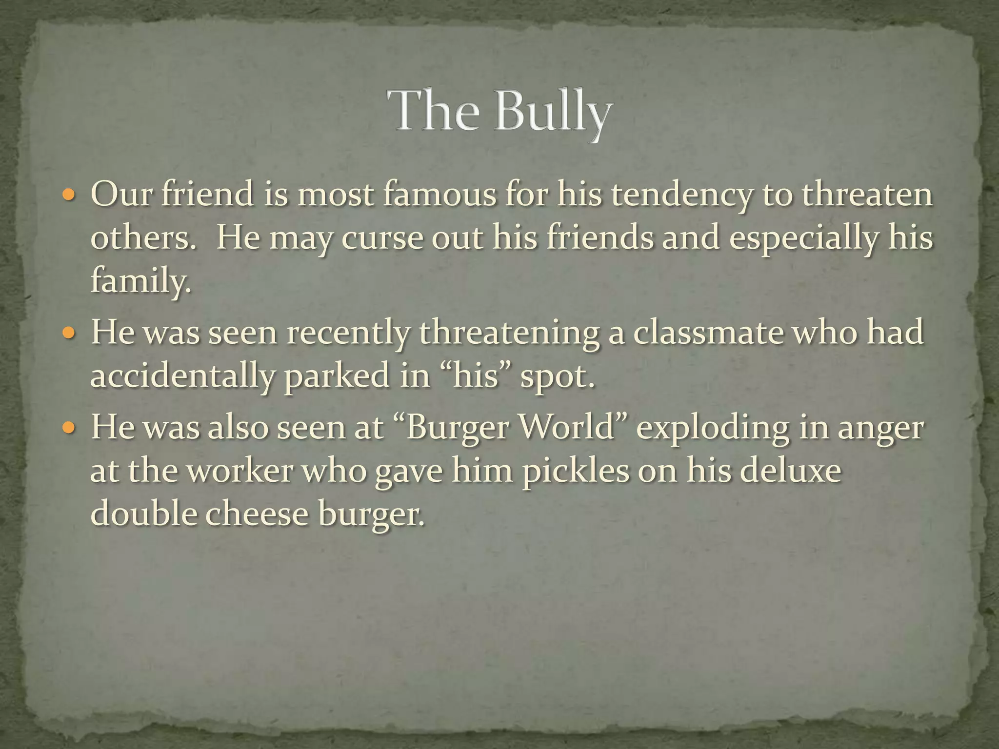  Our friend is most famous for his tendency to threaten
  others. He may curse out his friends and especially his
  family.
 He was seen recently threatening a classmate who had
  accidentally parked in “his” spot.
 He was also seen at “Burger World” exploding in anger
  at the worker who gave him pickles on his deluxe
  double cheese burger.
 