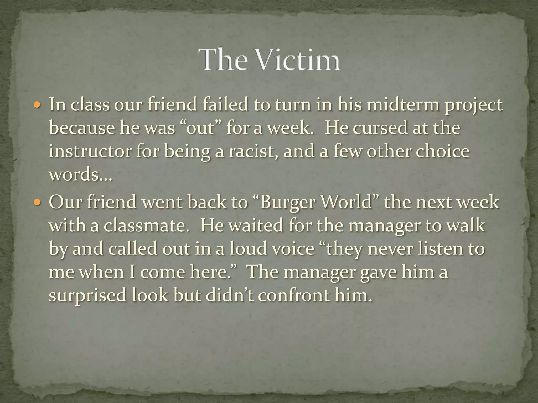  In class our friend failed to turn in his midterm project
  because he was “out” for a week. He cursed at the
  instructor for being a racist, and a few other choice
  words…
 Our friend went back to “Burger World” the next week
  with a classmate. He waited for the manager to walk
  by and called out in a loud voice “they never listen to
  me when I come here.” The manager gave him a
  surprised look but didn’t confront him.
 