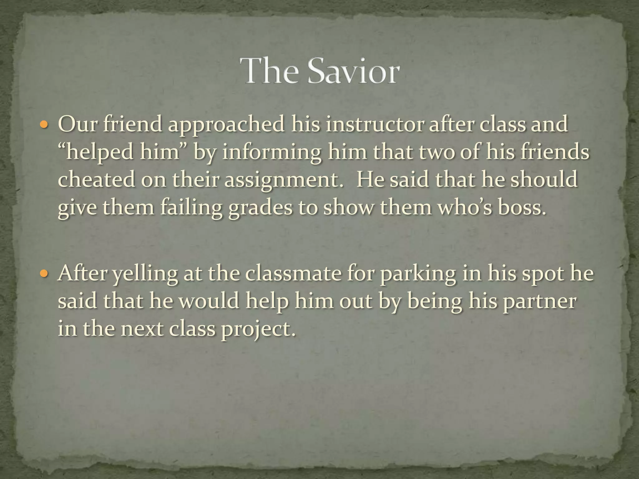  Our friend approached his instructor after class and
  “helped him” by informing him that two of his friends
  cheated on their assignment. He said that he should
  give them failing grades to show them who’s boss.

 After yelling at the classmate for parking in his spot he
  said that he would help him out by being his partner
  in the next class project.
 